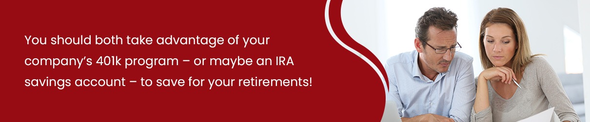 You should both take advantage of your company's 401k program - or maybe an IRA savings account - to save for your retirement