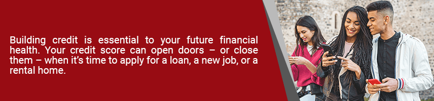 Building credit is essential to your future financial health. Your credit score can open doors – or close them – when it’s time to apply for a loan, a new job, or a rental home.