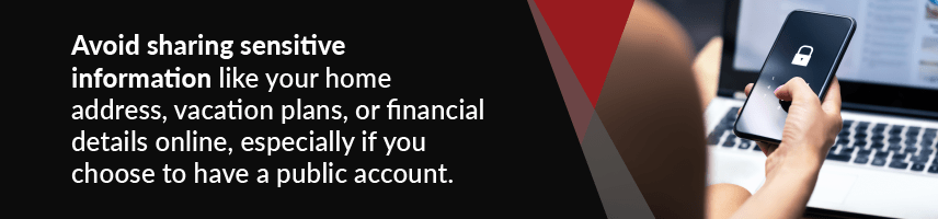 Avoid sharing sensitive information like your home address, vacation plans, or financial details online, especially if you choose to have a public account.
