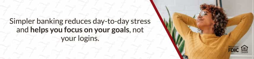 Simpler banking reduces day-to-day stress and helps you focus on your goals, not your logins.