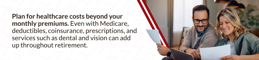 Plan for healthcare costs beyond your monthly premiums. Even with Medicare, deductibles, coinsurance, prescriptions, and services such as dental and vision can add up throughout retirement.